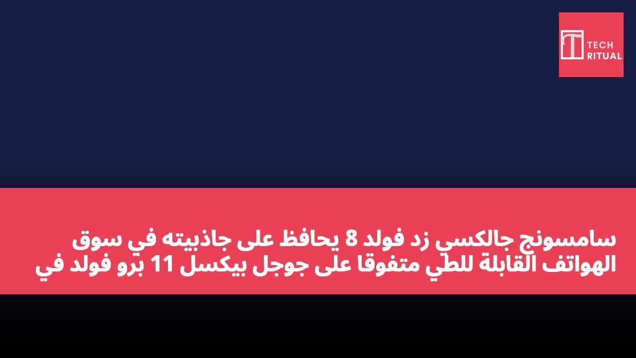 سامسونج جالكسي زد فولد 8 يحافظ على جاذبيته في سوق الهواتف القابلة للطي متفوقًا على جوجل بيكسل 11 برو فولد في المنافسة على المواصفات