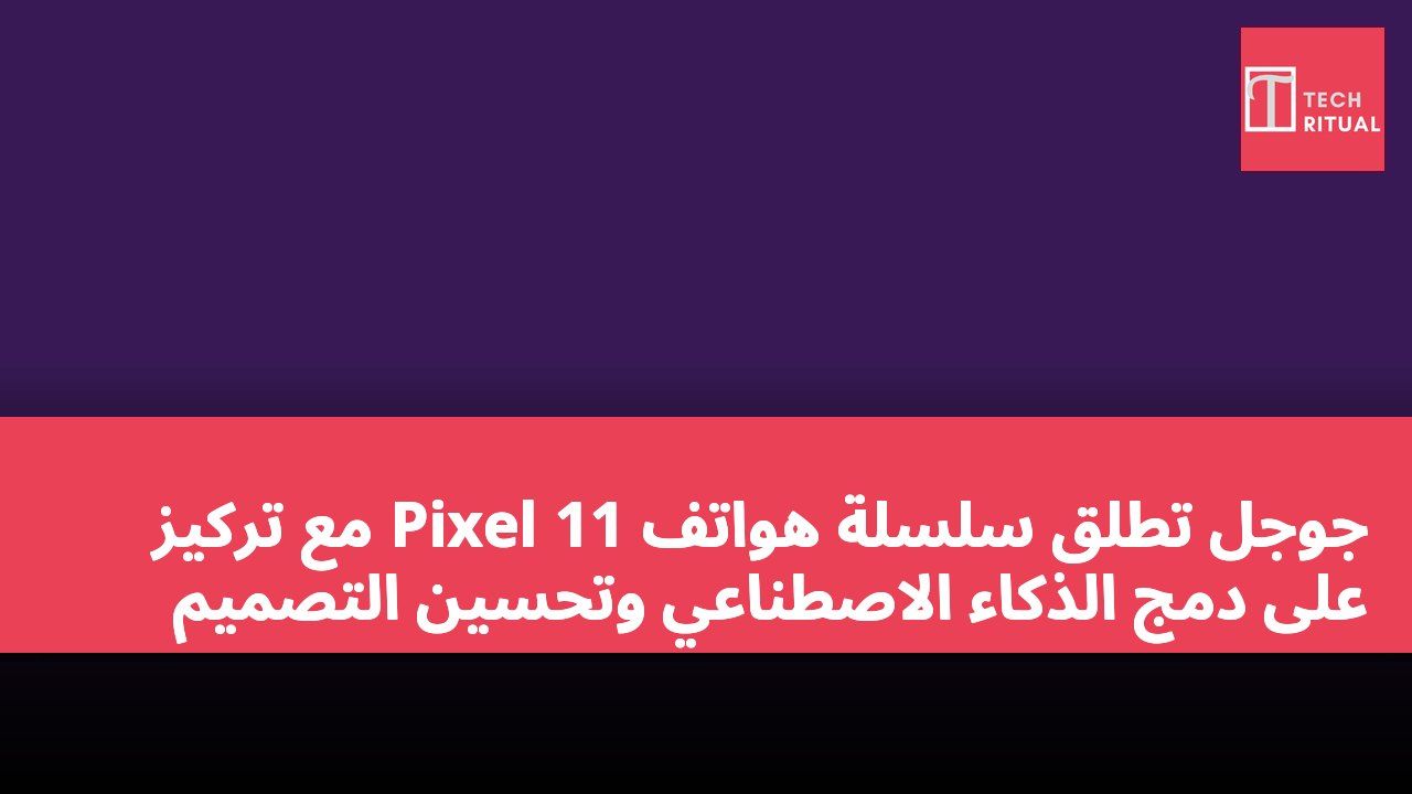 جوجل تطلق سلسلة هواتف Pixel 11 مع تركيز على دمج الذكاء الاصطناعي وتحسين التصميم