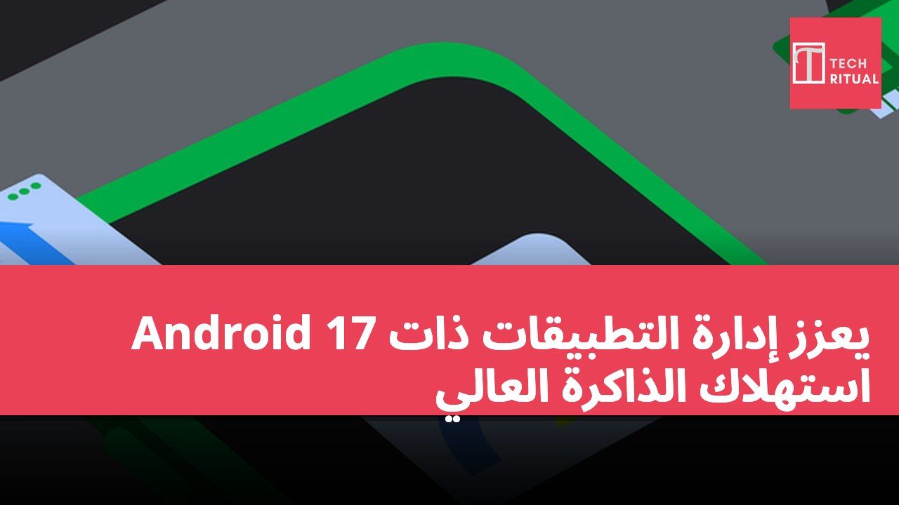 Android 17 يعزز إدارة التطبيقات ذات استهلاك الذاكرة العالي