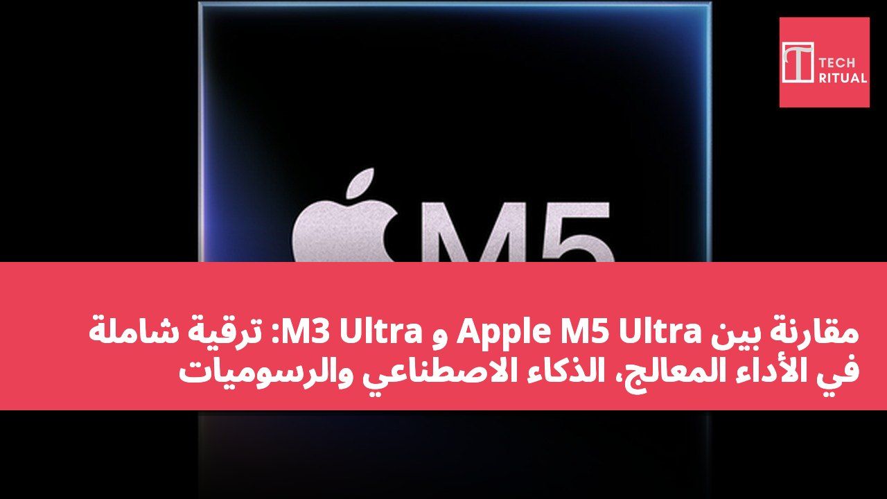 مقارنة بين Apple M5 Ultra و M3 Ultra: ترقية شاملة في الأداء المعالج، الذكاء الاصطناعي والرسوميات