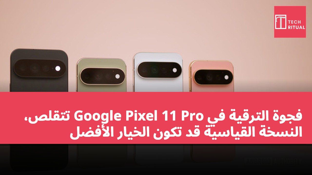 فجوة الترقية في Google Pixel 11 Pro تتقلص، النسخة القياسية قد تكون الخيار الأفضل