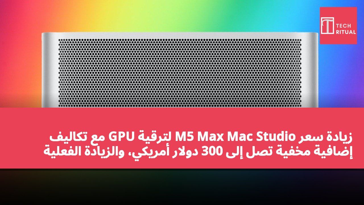 زيادة سعر M5 Max Mac Studio لترقية GPU مع تكاليف إضافية مخفية تصل إلى 300 دولار أمريكي، والزيادة الفعلية تصل إلى 600 دولار أمريكي