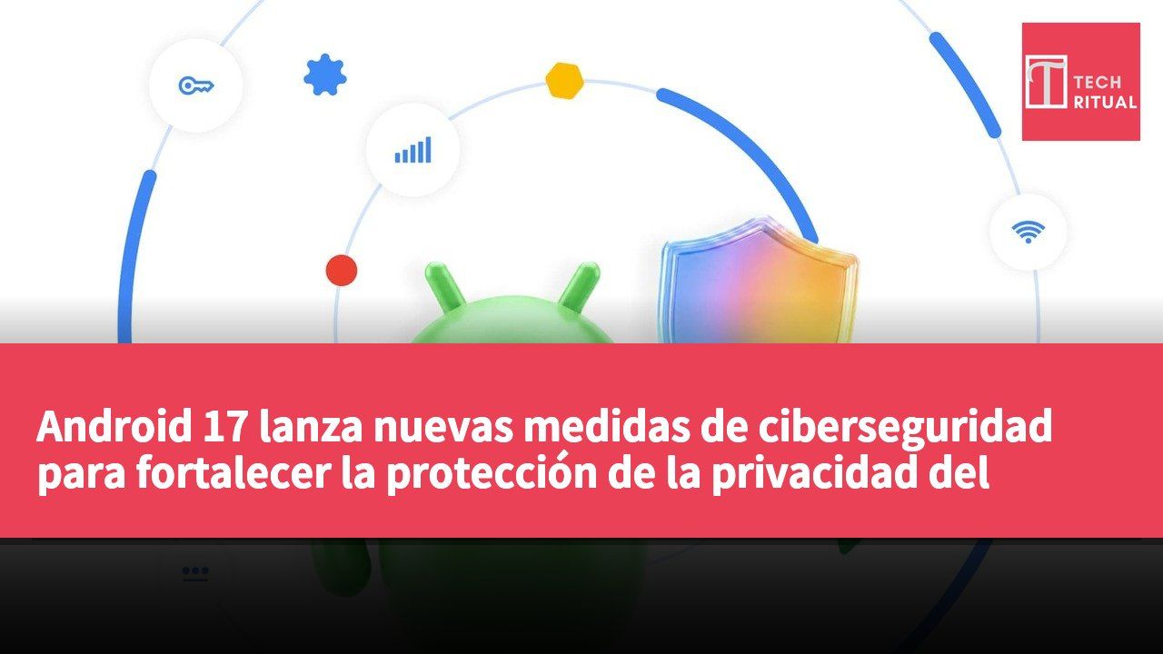 Android 17 lanza nuevas medidas de ciberseguridad para fortalecer la protección de la privacidad del usuario y prevenir riesgos de ataques