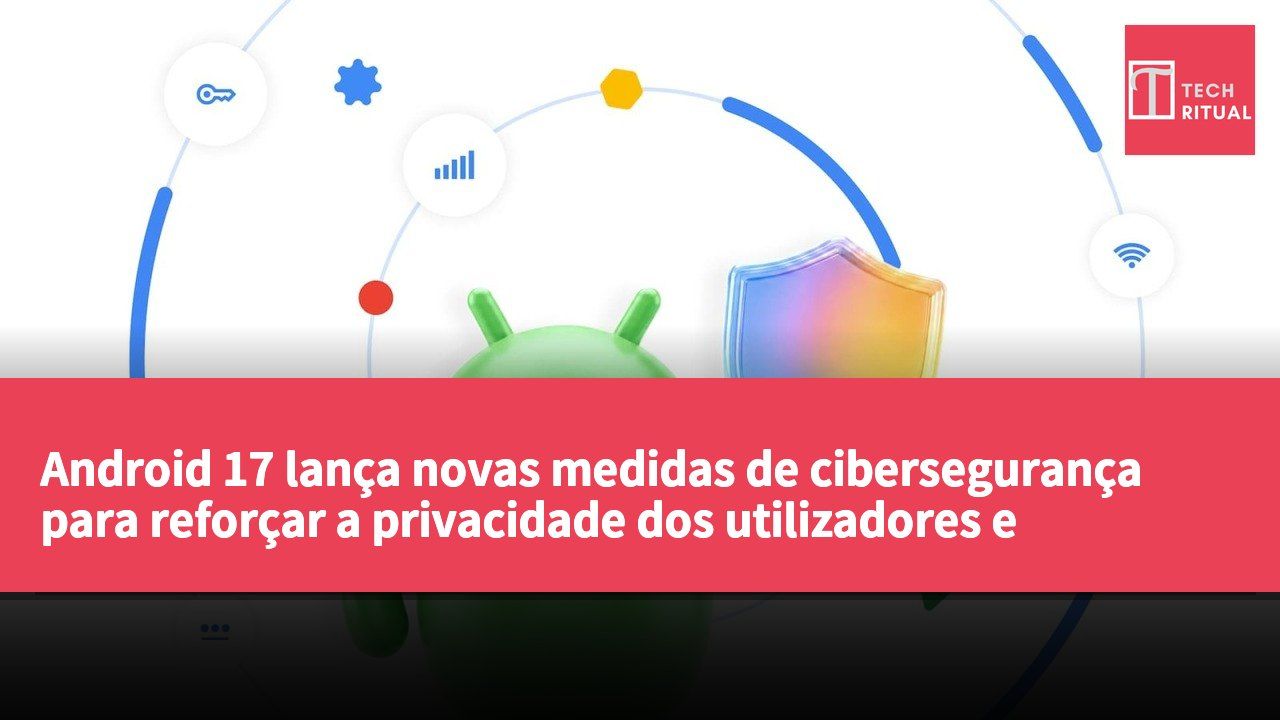 Android 17 lança novas medidas de cibersegurança para reforçar a privacidade dos utilizadores e prevenir riscos de ataque
