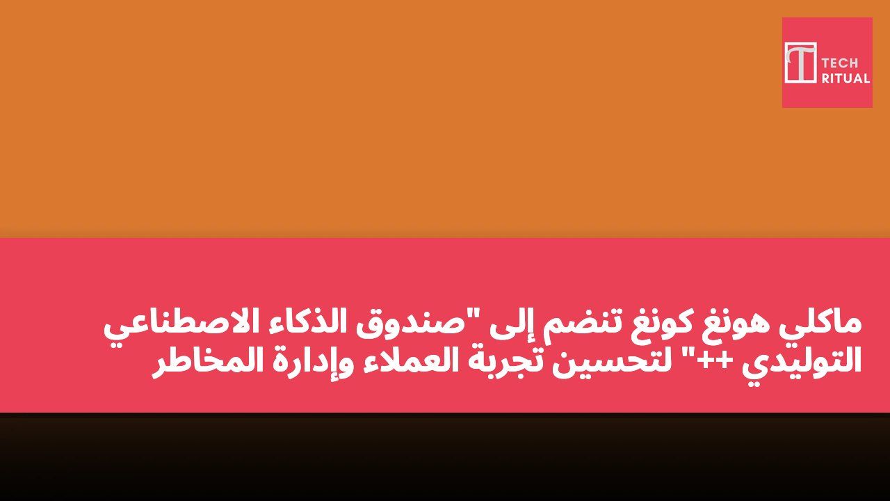 ماكلي هونغ كونغ تنضم إلى "صندوق الذكاء الاصطناعي التوليدي ++" لتحسين تجربة العملاء وإدارة المخاطر