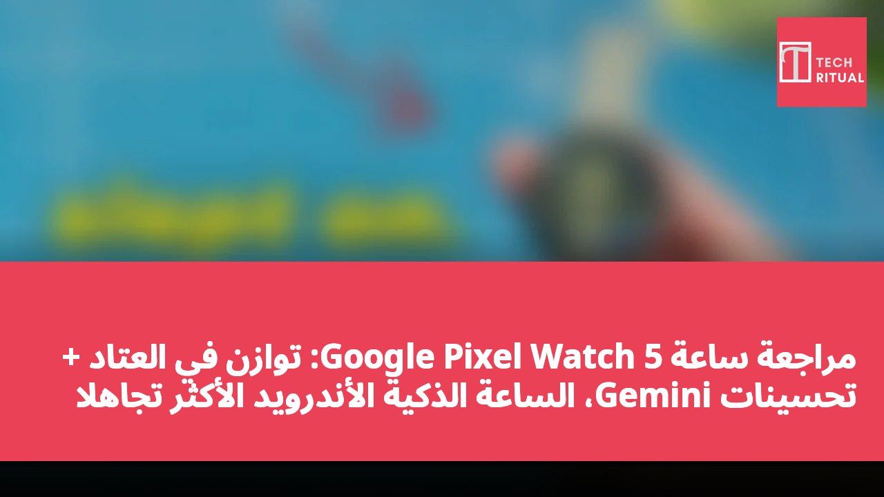 مراجعة ساعة Google Pixel Watch 5: توازن في العتاد + تحسينات Gemini، الساعة الذكية الأندرويد الأكثر تجاهلاً