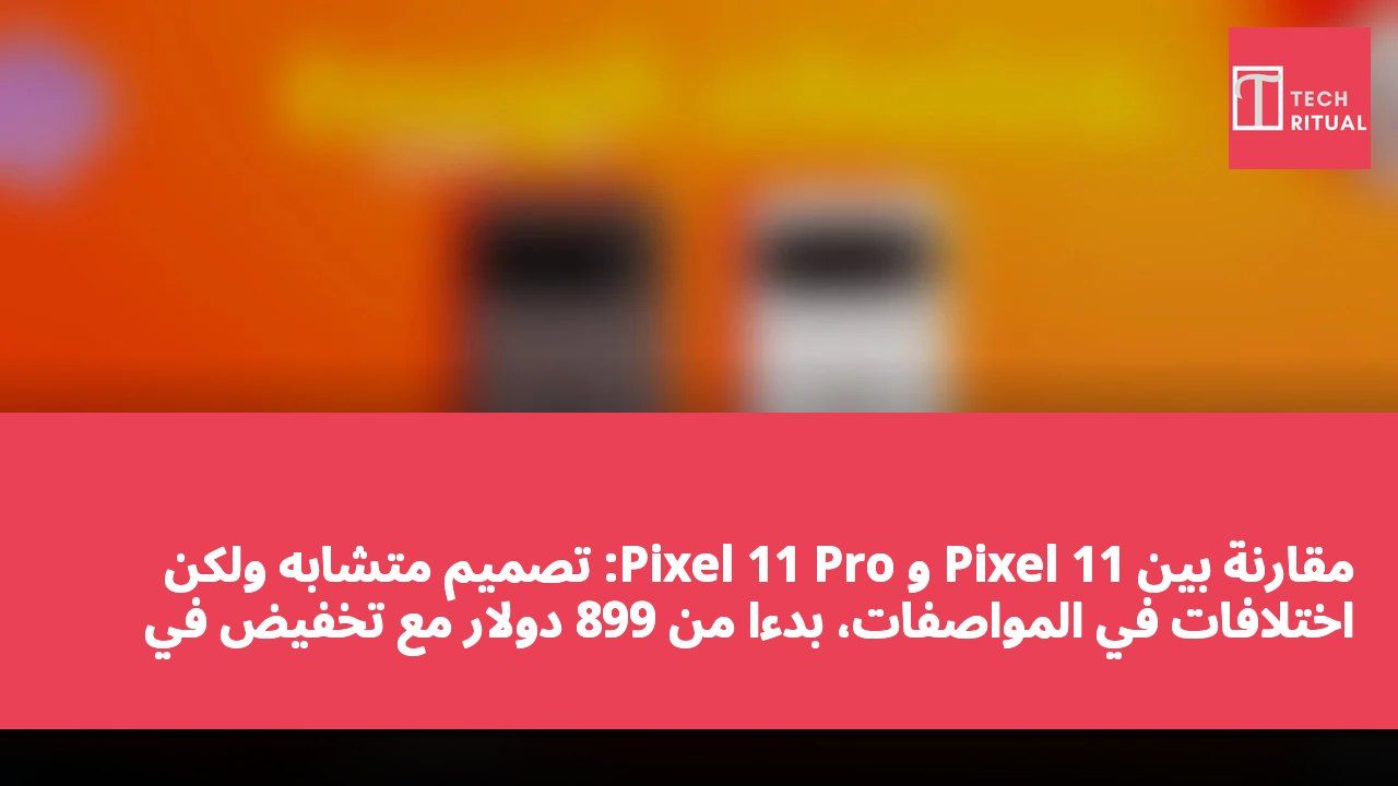 مقارنة بين Pixel 11 و Pixel 11 Pro: تصميم متشابه ولكن اختلافات في المواصفات، بدءًا من 899 دولار مع تخفيض في الذاكرة العشوائية يجب الانتباه إليه