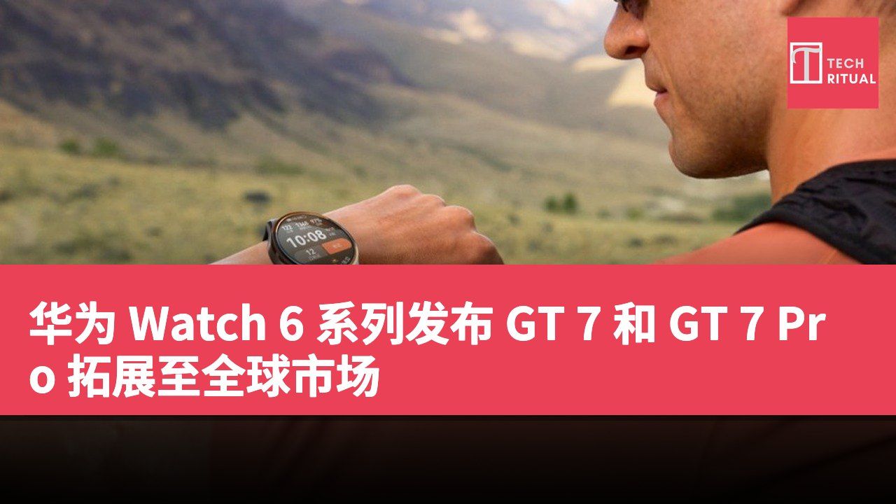 华为 Watch 6 系列发布 GT 7 和 GT 7 Pro 拓展至全球市场