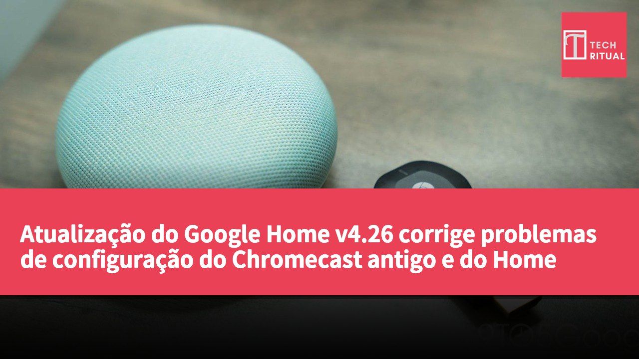 Atualização do Google Home v4.26 corrige problemas de configuração do Chromecast antigo e do Home Mini