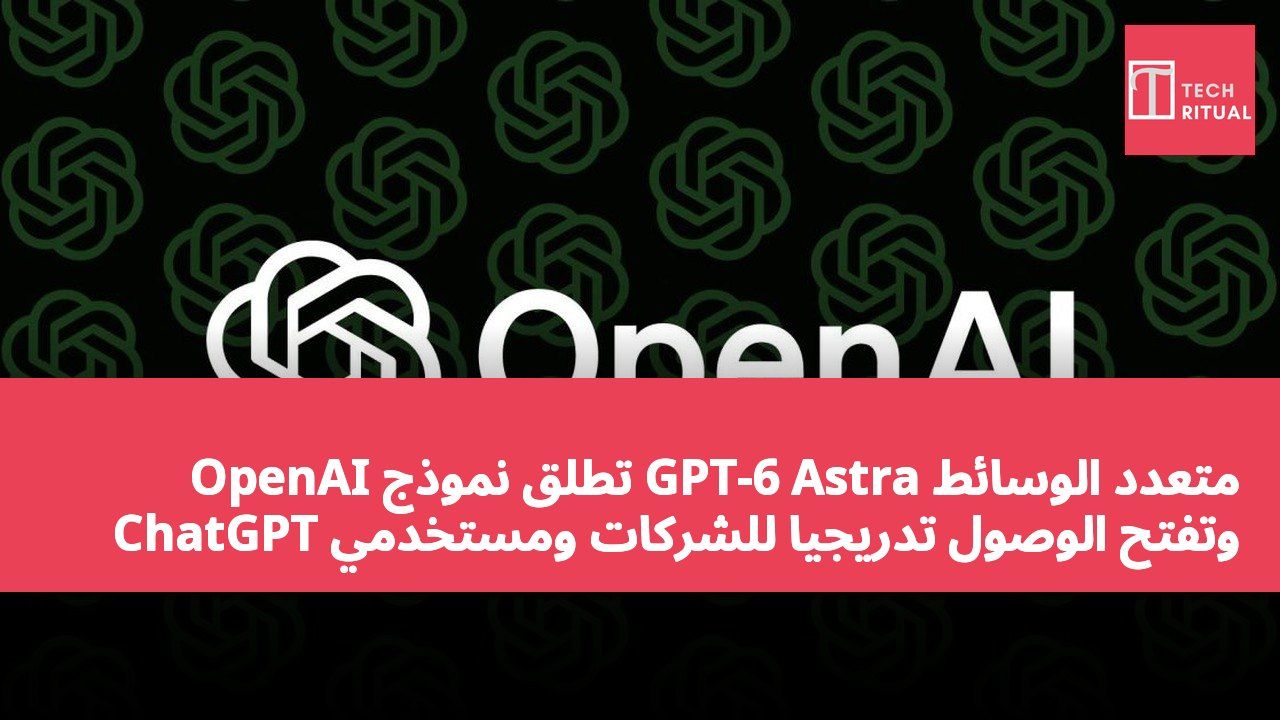 OpenAI تطلق نموذج GPT-6 Astra متعدد الوسائط وتفتح الوصول تدريجياً للشركات ومستخدمي ChatGPT