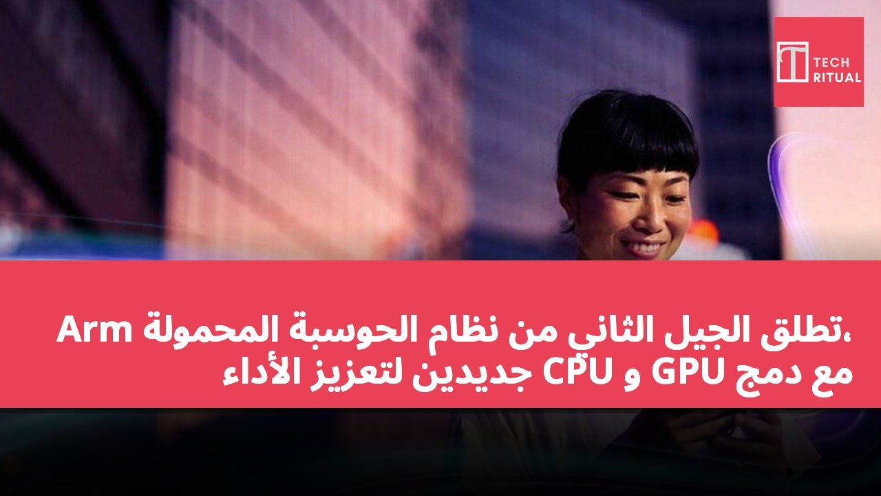 Arm تطلق الجيل الثاني من نظام الحوسبة المحمولة، مع دمج GPU و CPU جديدين لتعزيز الأداء