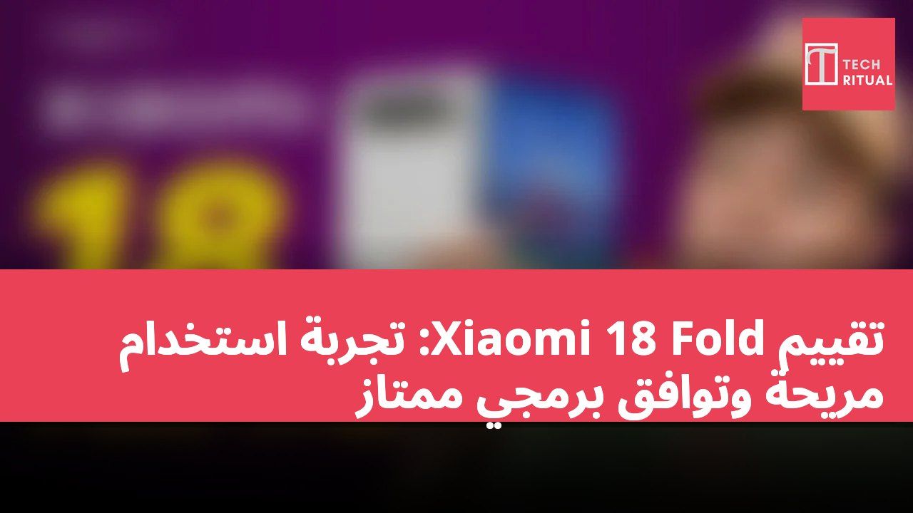 تقييم Xiaomi 18 Fold: تجربة استخدام مريحة وتوافق برمجي ممتاز