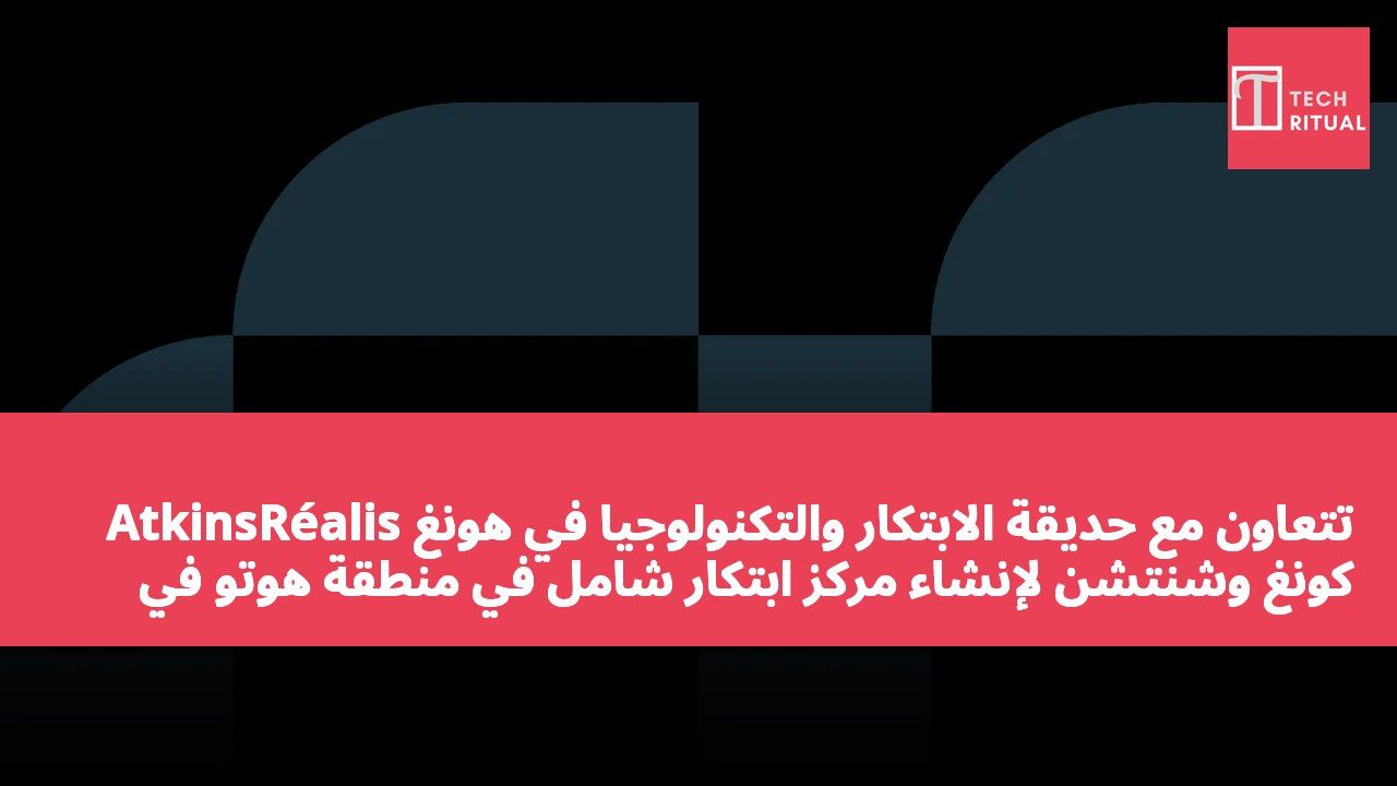 AtkinsRéalis تتعاون مع حديقة الابتكار والتكنولوجيا في هونغ كونغ وشنتشن لإنشاء مركز ابتكار شامل في منطقة هوتو في هونغ كونغ