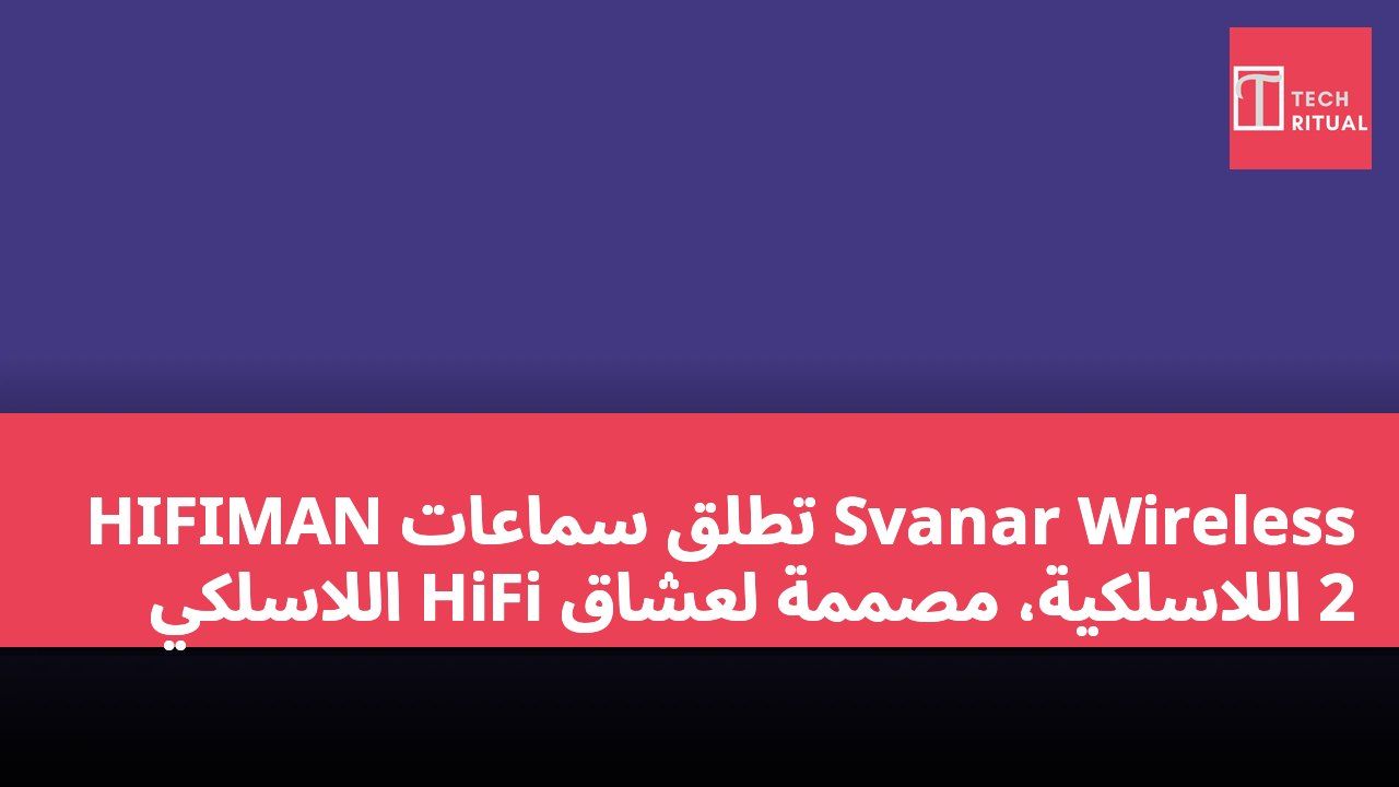 HIFIMAN تطلق سماعات Svanar Wireless 2 اللاسلكية، مصممة لعشاق HiFi اللاسلكي