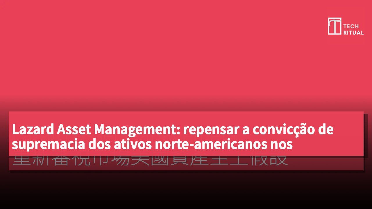 Lazard Asset Management: repensar a convicção de supremacia dos ativos norte-americanos nos mercados
