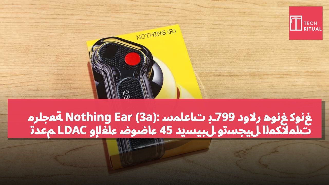 مراجعة Nothing Ear (3a): سماعات بـ799 دولار هونغ كونغ تدعم LDAC وإلغاء ضوضاء 45 ديسيبل وتسجيل المكالمات