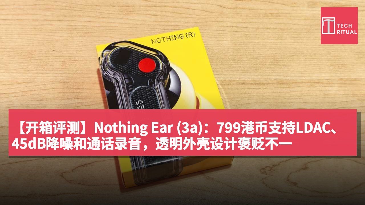 【开箱评测】Nothing Ear (3a):799港币支持LDAC、45dB降噪和通话录音,透明外壳设计褒贬不一