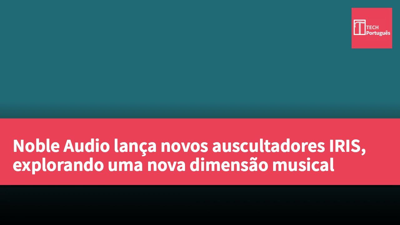 Noble Audio lança novos auscultadores IRIS, explorando uma nova dimensão musical