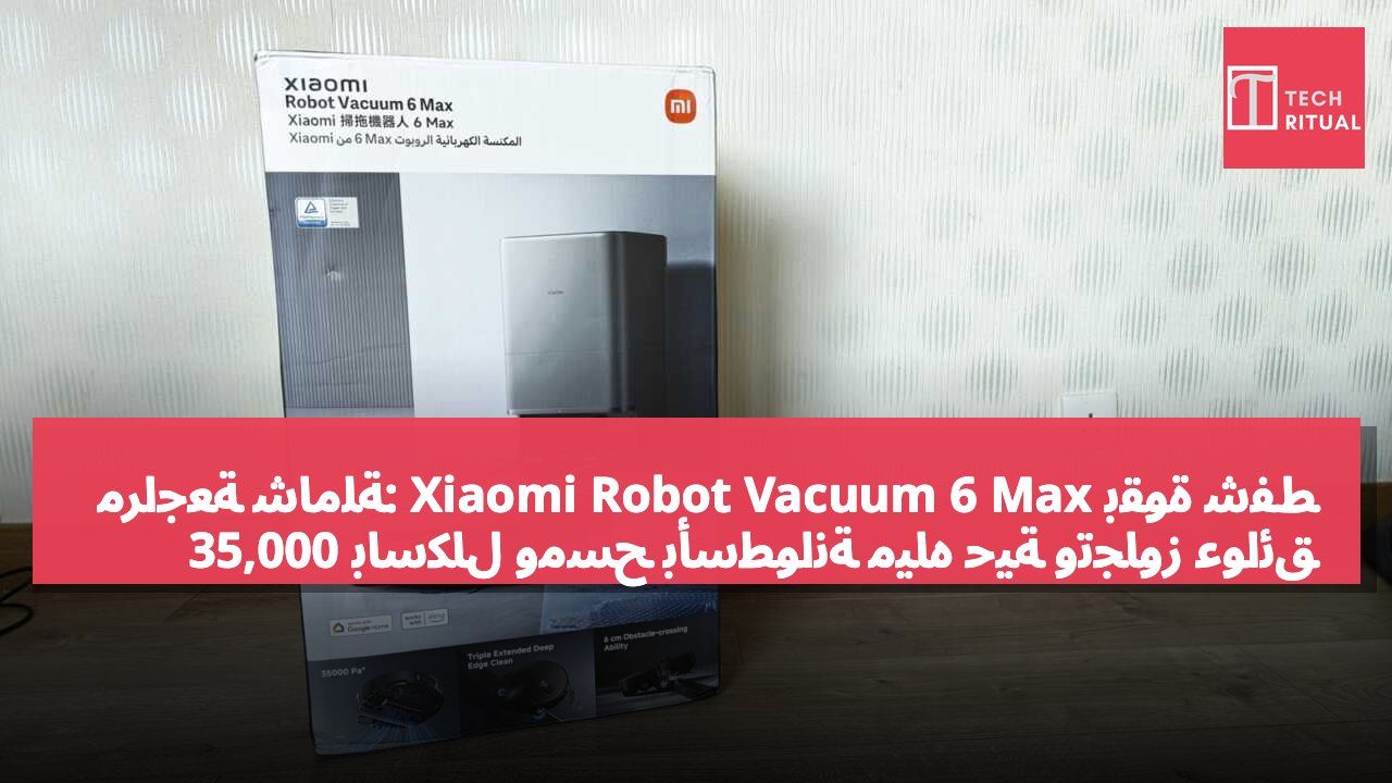 مراجعة شاملة: Xiaomi Robot Vacuum 6 Max بقوة شفط 35,000 باسكال ومسح بأسطوانة مياه حية وتجاوز عوائق بارتفاع 6 سم بفضل الأرجل الميكانيكية الحيوية