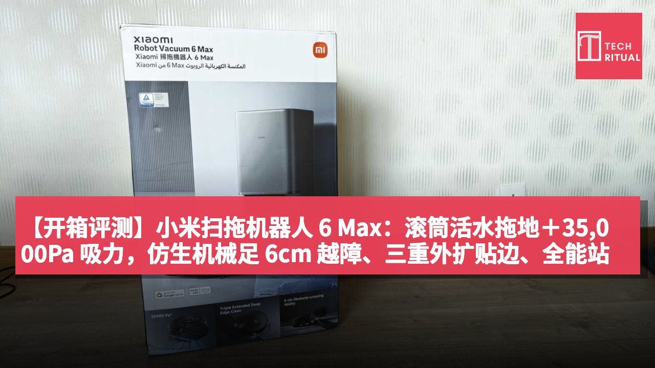 【开箱评测】小米扫拖机器人 6 Max:滚筒活水拖地+35,000Pa 吸力,仿生机械足 6cm 越障、三重外扩贴边、全能站洗烘自清洁