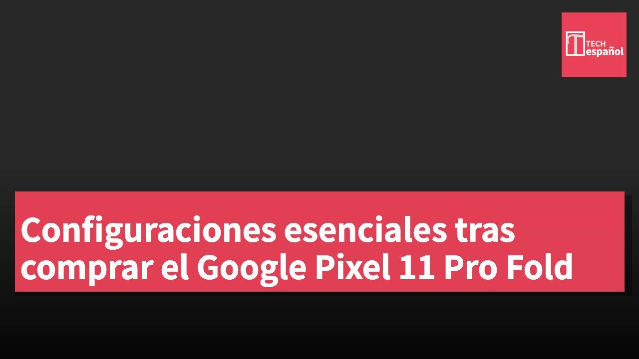 Configuraciones esenciales tras comprar el Google Pixel 11 Pro Fold