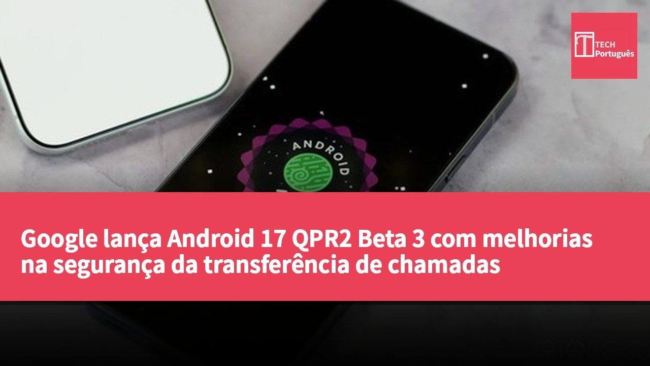 Google lança Android 17 QPR2 Beta 3 com melhorias na segurança da transferência de chamadas