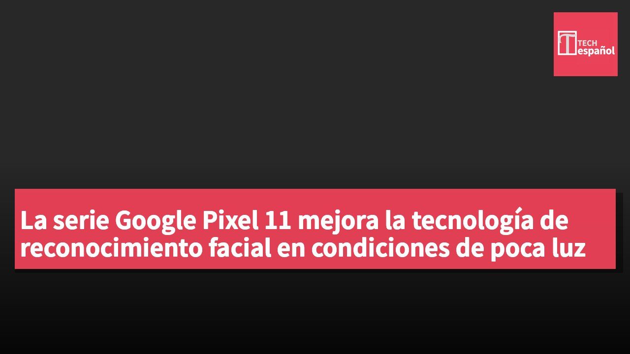 La serie Google Pixel 11 mejora la tecnología de reconocimiento facial en condiciones de poca luz