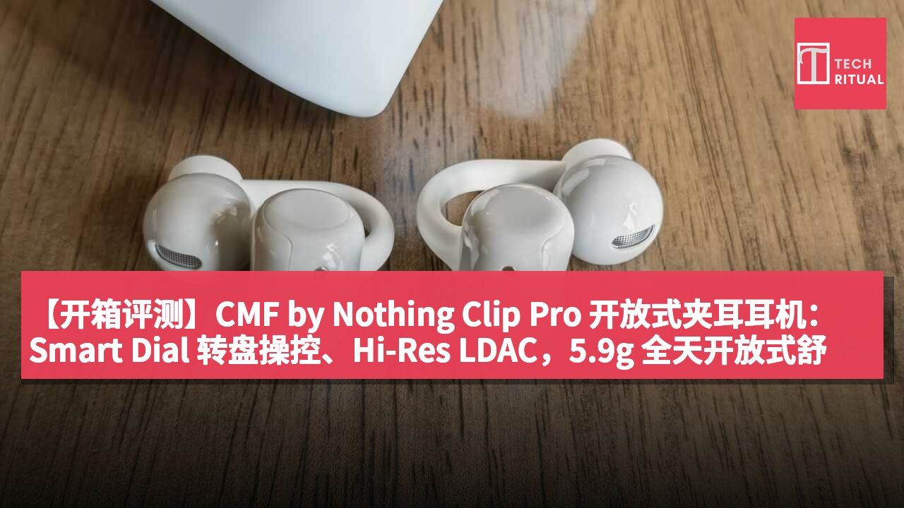 【开箱评测】CMF by Nothing Clip Pro 开放式夹耳耳机:Smart Dial 转盘操控、Hi-Res LDAC,5.9g 全天开放式舒适佩戴