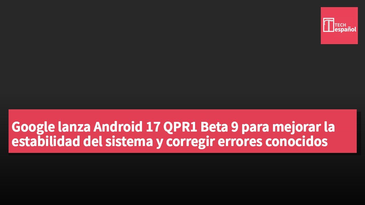 Google lanza Android 17 QPR1 Beta 9 para mejorar la estabilidad del sistema y corregir errores conocidos