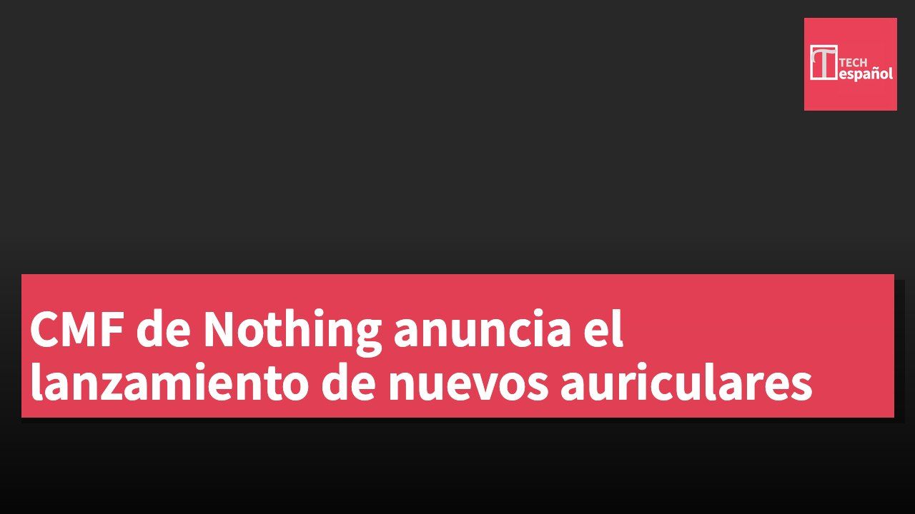 CMF de Nothing anuncia el lanzamiento de nuevos auriculares