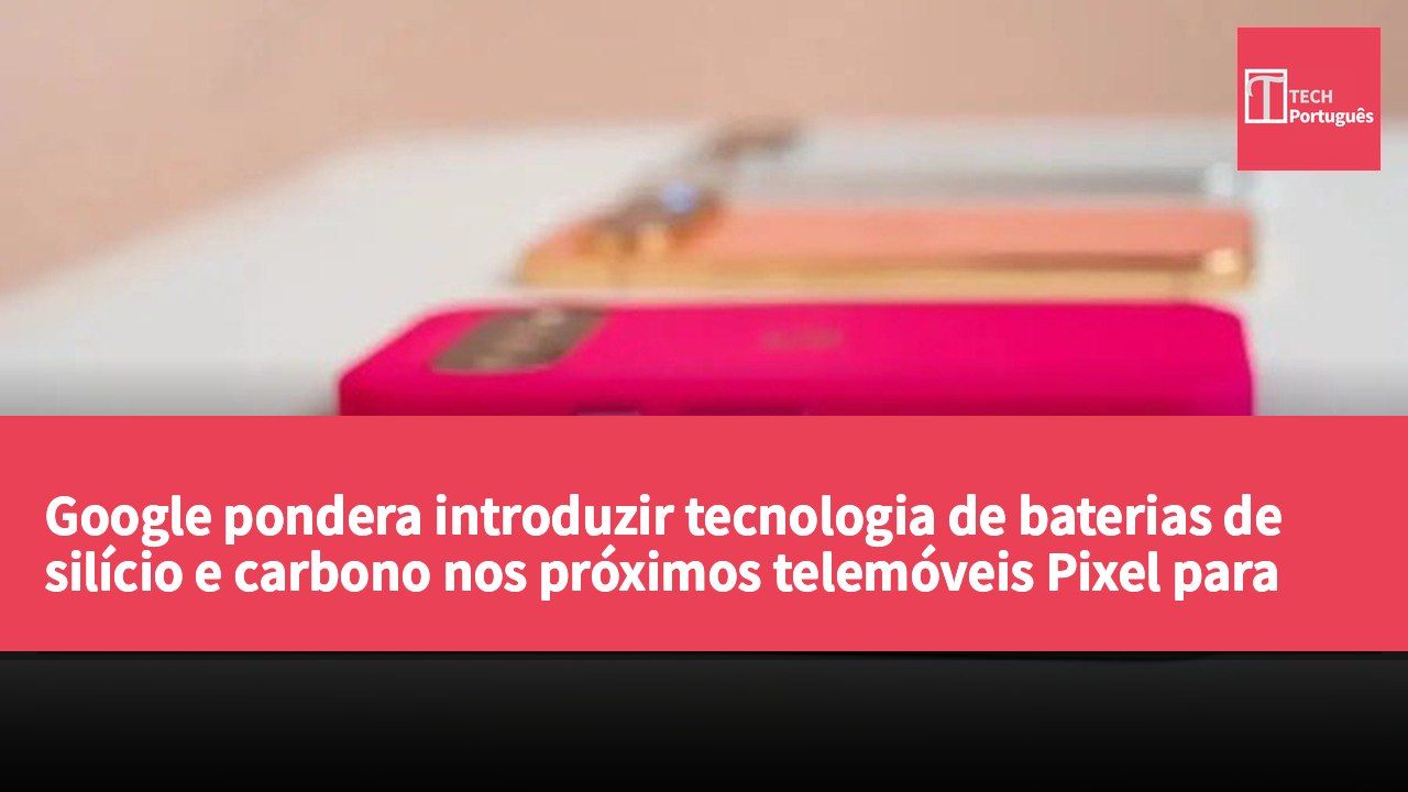 Google pondera introduzir tecnologia de baterias de silício e carbono nos próximos telemóveis Pixel para melhorar a autonomia
