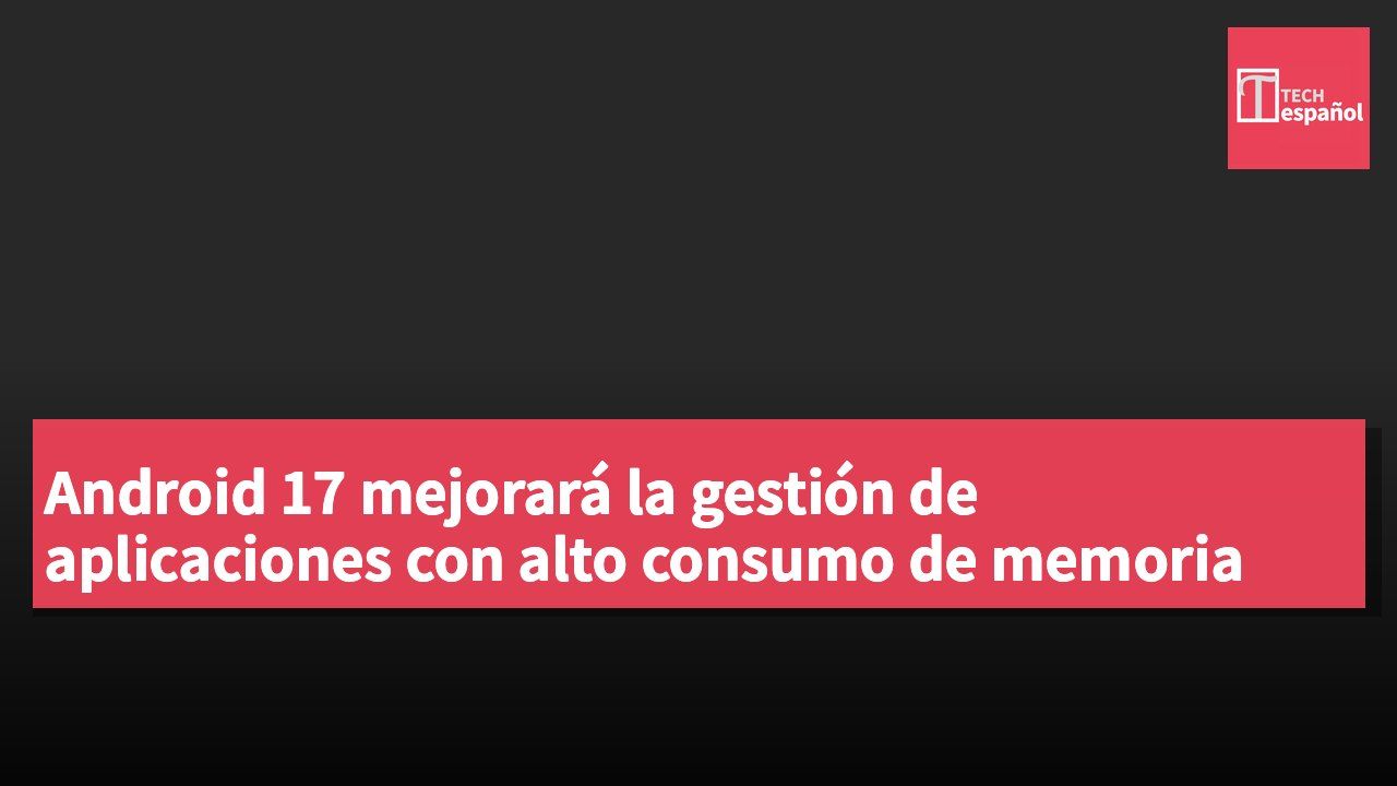 Android 17 mejorará la gestión de aplicaciones con alto consumo de memoria