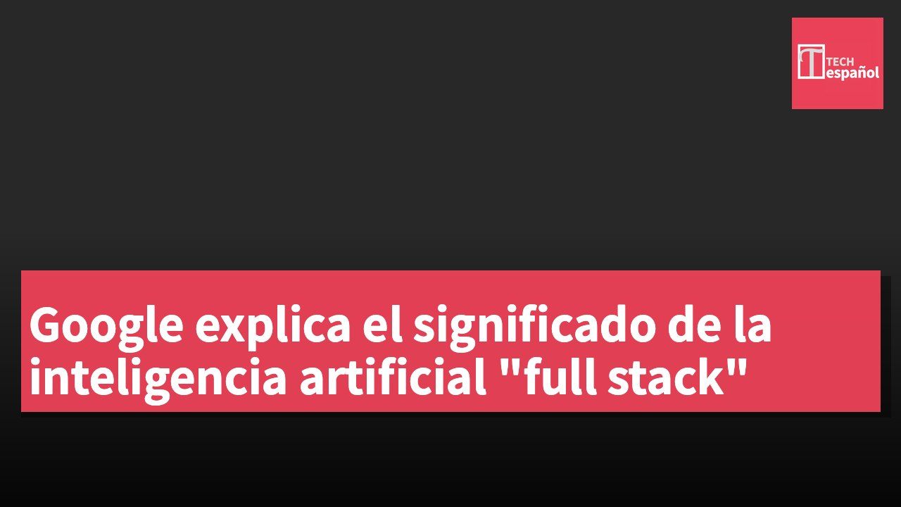 Google explica el significado de la inteligencia artificial "full stack"
