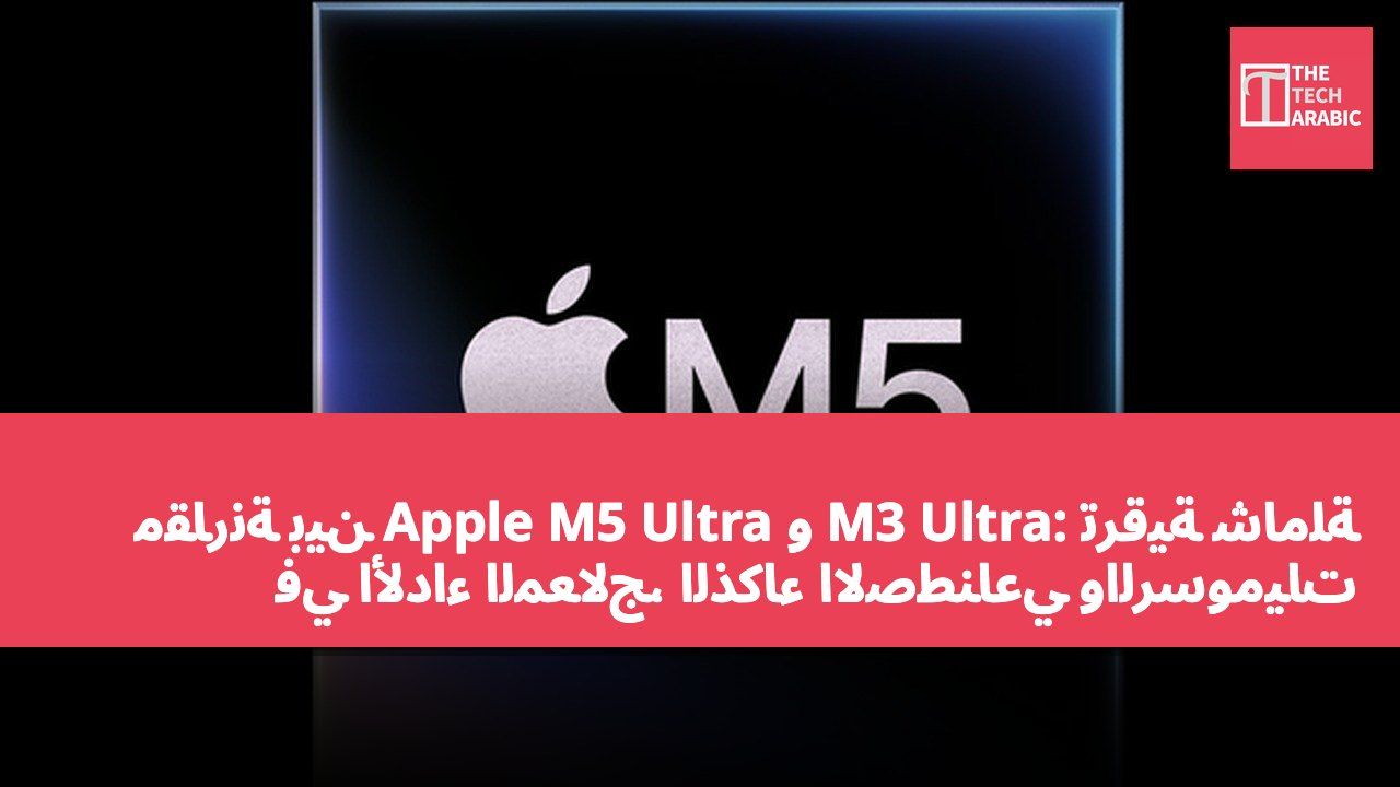 مقارنة بين Apple M5 Ultra و M3 Ultra: ترقية شاملة في الأداء المعالج، الذكاء الاصطناعي والرسوميات