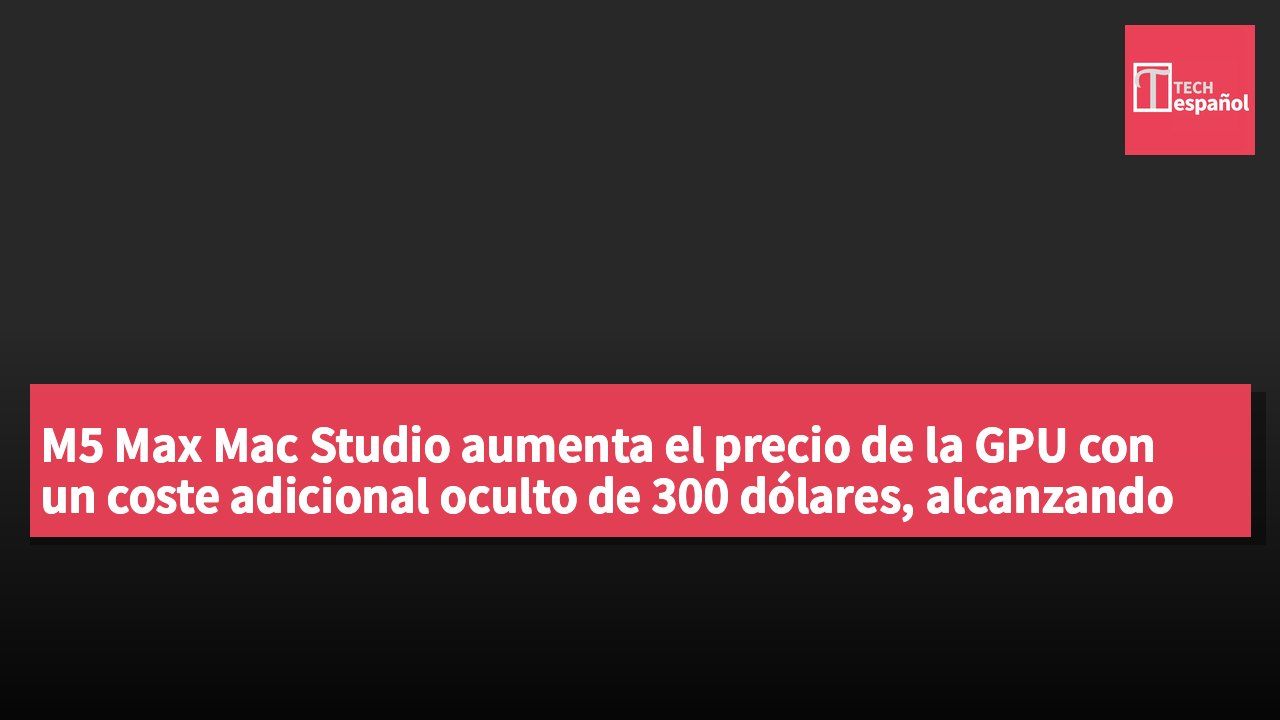 M5 Max Mac Studio aumenta el precio de la GPU con un coste adicional oculto de 300 dólares, alcanzando un incremento real de 600 dólares.