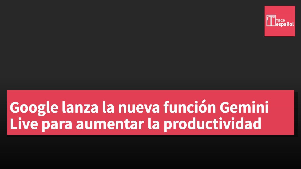 Google lanza la nueva función Gemini Live para aumentar la productividad
