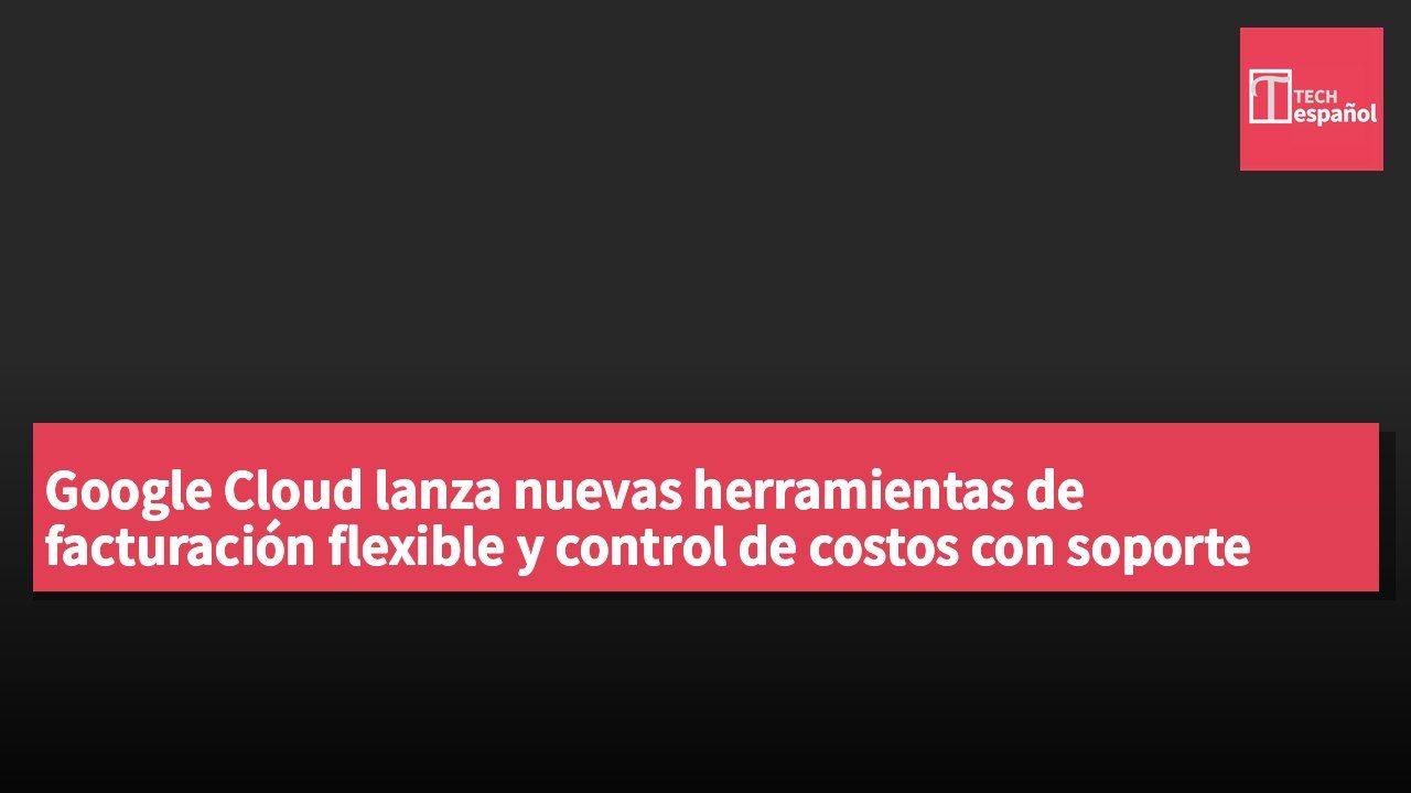 Google Cloud lanza nuevas herramientas de facturación flexible y control de costos con soporte para agentes de IA