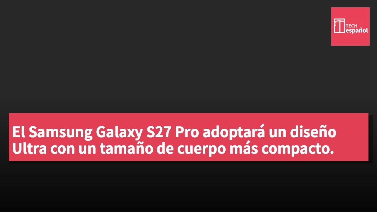 El Samsung Galaxy S27 Pro adoptará un diseño Ultra con un tamaño de cuerpo más compacto.