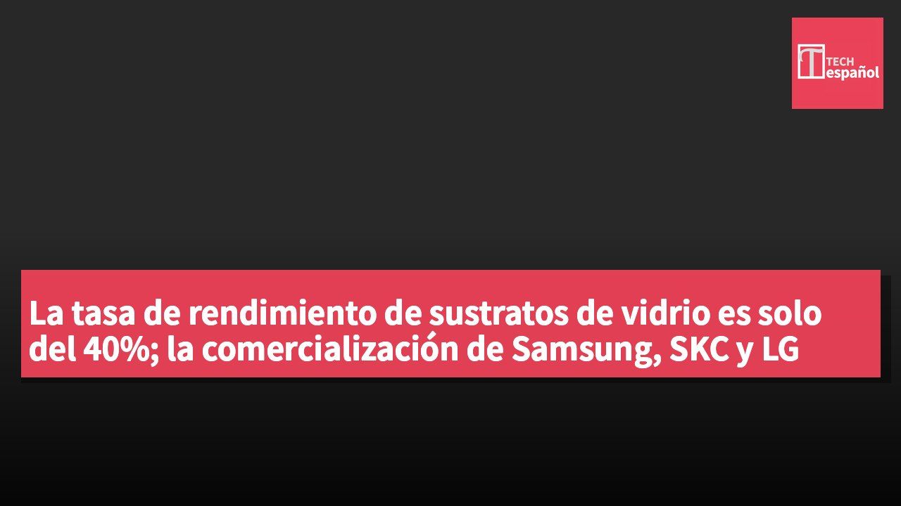 La tasa de rendimiento de sustratos de vidrio es solo del 40%; la comercialización de Samsung, SKC y LG Innotek podría retrasarse hasta después de 2030.