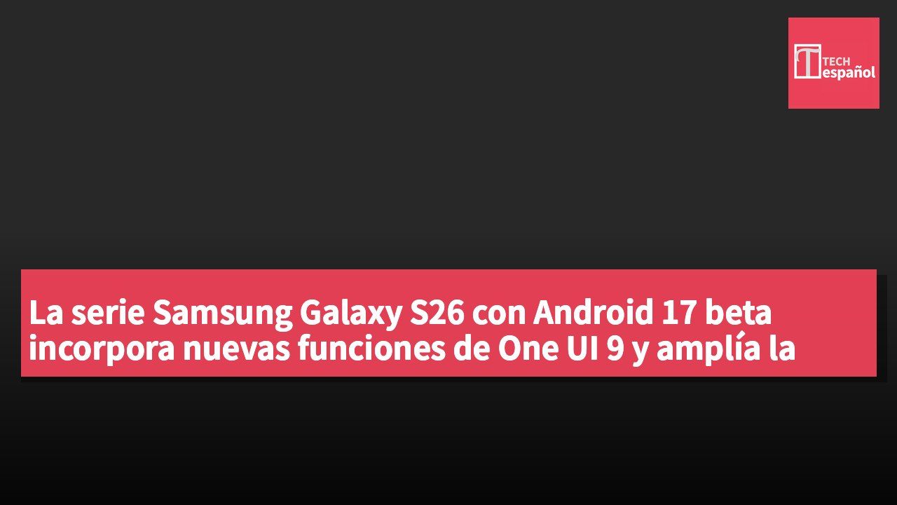 La serie Samsung Galaxy S26 con Android 17 beta incorpora nuevas funciones de One UI 9 y amplía la experiencia de la serie Fold.