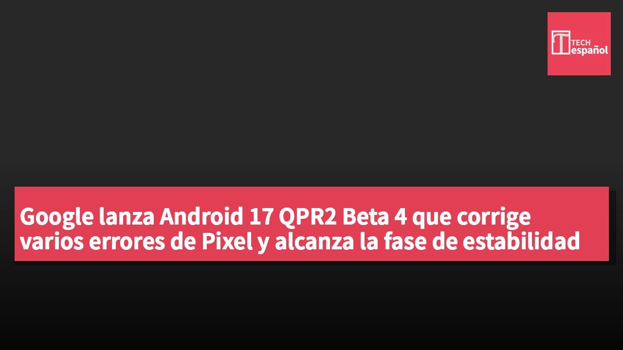 Google lanza Android 17 QPR2 Beta 4 que corrige varios errores de Pixel y alcanza la fase de estabilidad de la plataforma