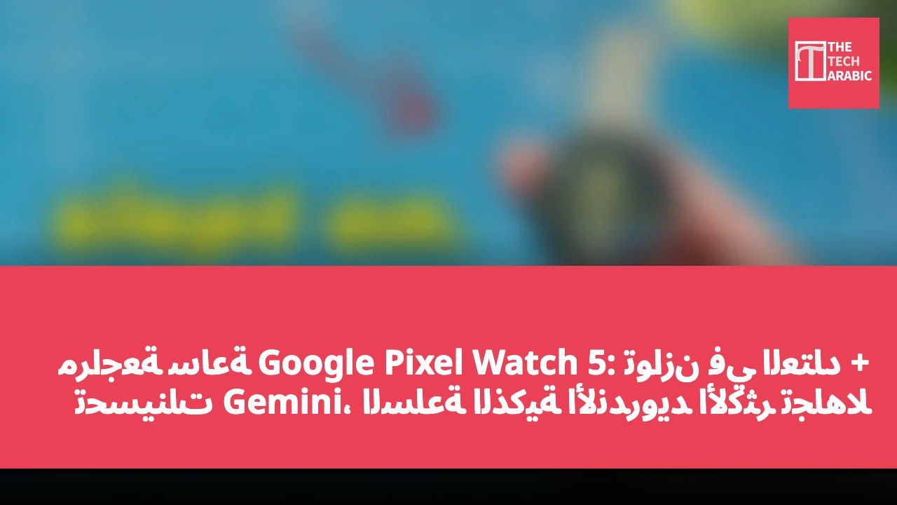 مراجعة ساعة Google Pixel Watch 5: توازن في العتاد + تحسينات Gemini، الساعة الذكية الأندرويد الأكثر تجاهلاً