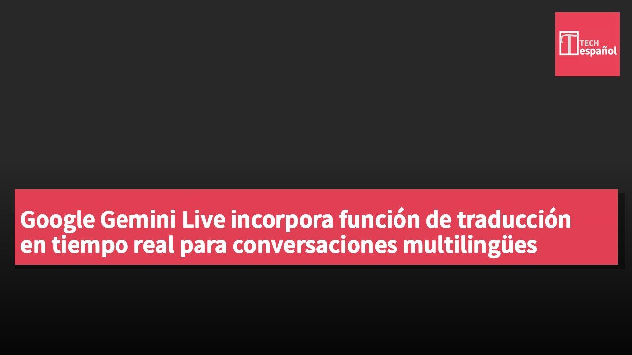 Google Gemini Live incorpora función de traducción en tiempo real para conversaciones multilingües