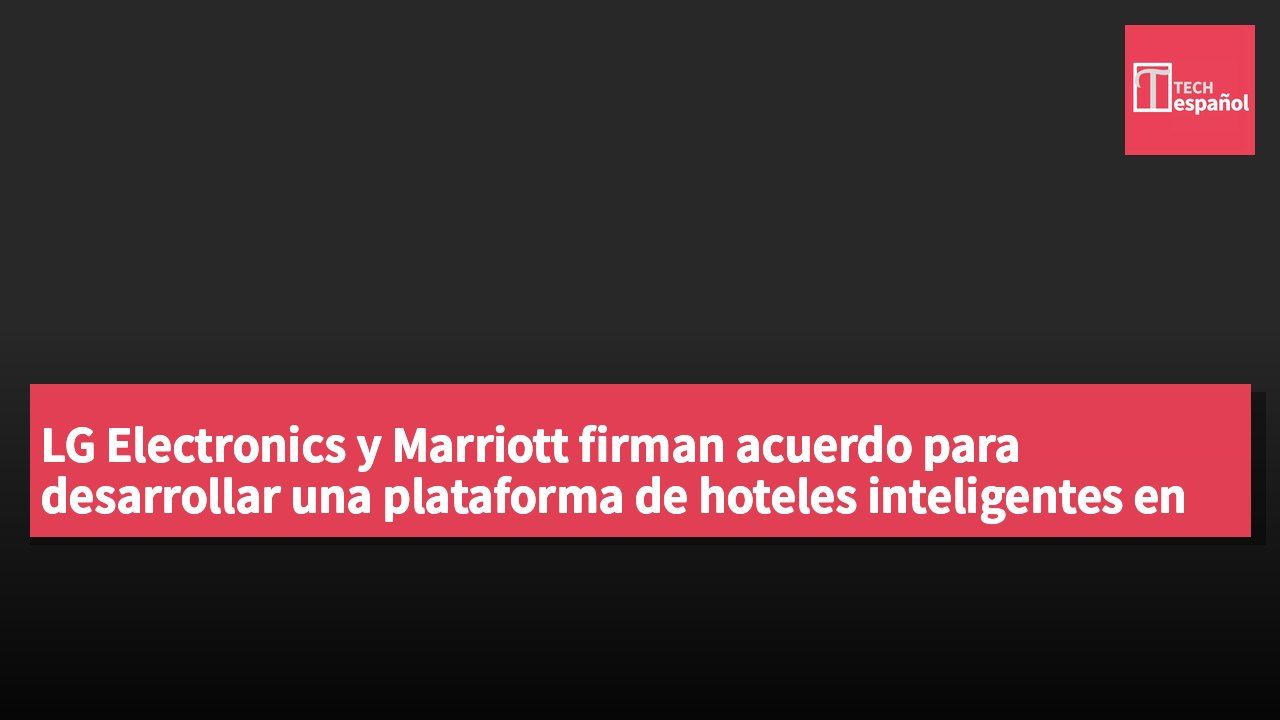 LG Electronics y Marriott firman acuerdo para desarrollar una plataforma de hoteles inteligentes en 40 establecimientos.