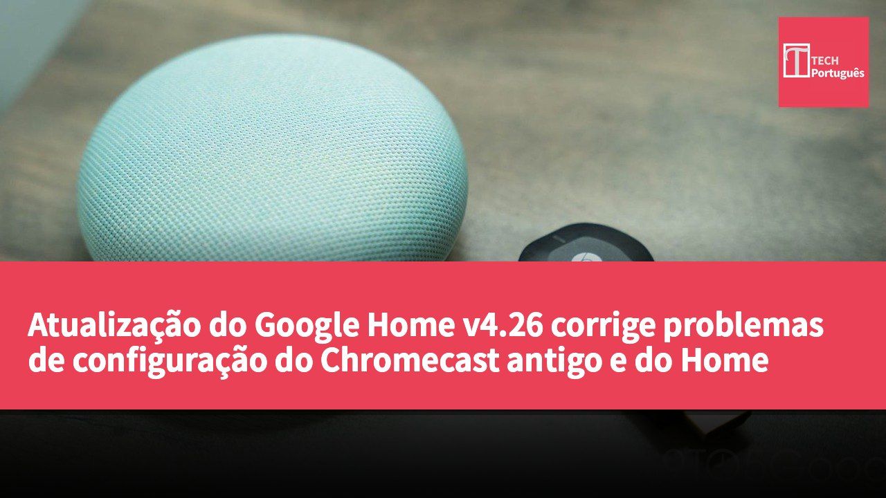 Atualização do Google Home v4.26 corrige problemas de configuração do Chromecast antigo e do Home Mini