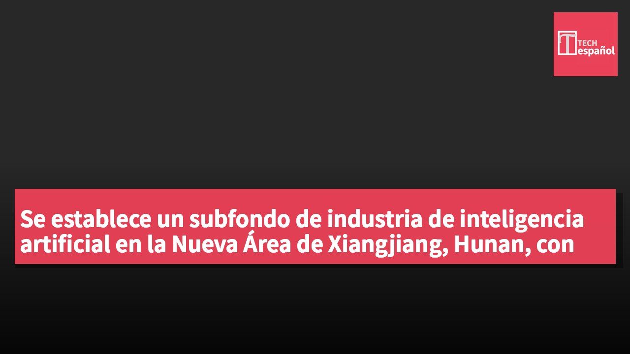 Se establece un subfondo de industria de inteligencia artificial en la Nueva Área de Xiangjiang, Hunan, con un objetivo de RMB¥10 mil millones.