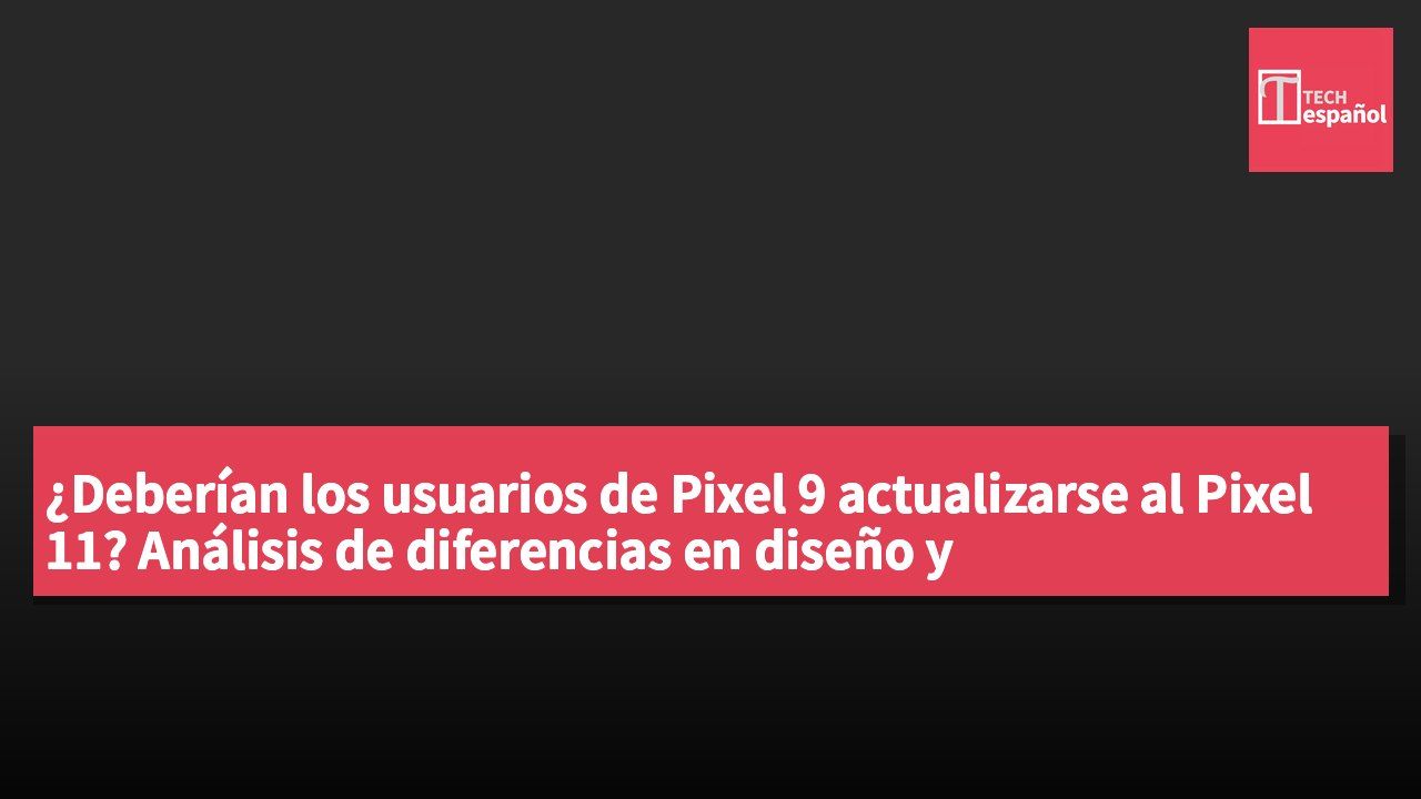 ¿Deberían los usuarios de Pixel 9 actualizarse al Pixel 11? Análisis de diferencias en diseño y especificaciones