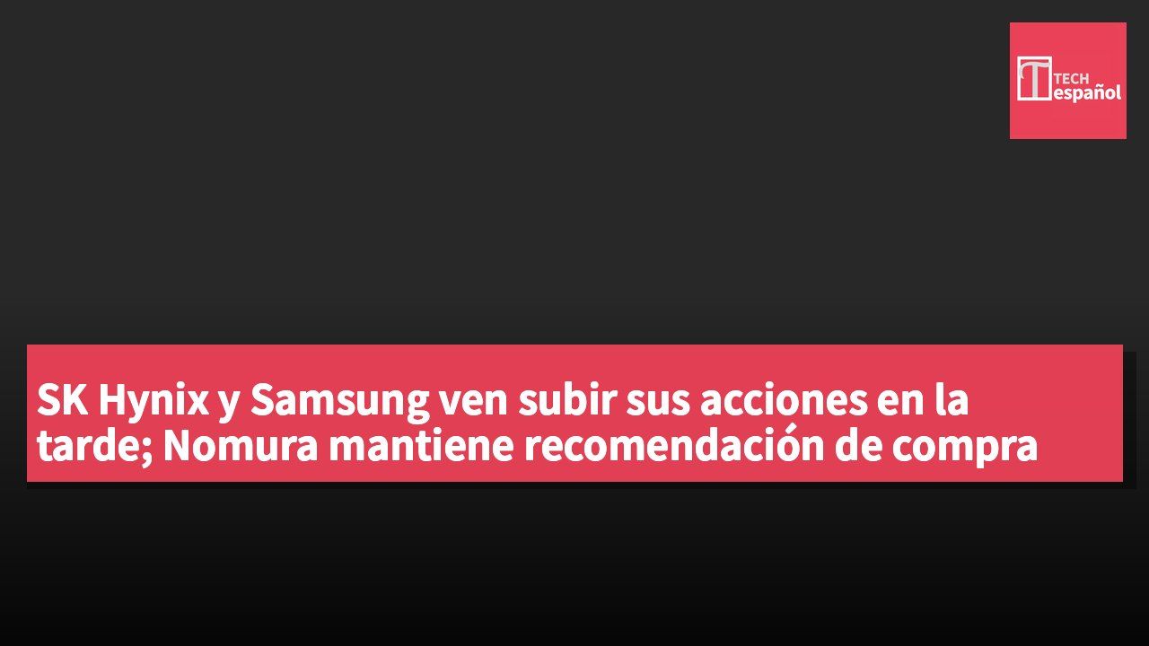 SK Hynix y Samsung ven subir sus acciones en la tarde; Nomura mantiene recomendación de compra