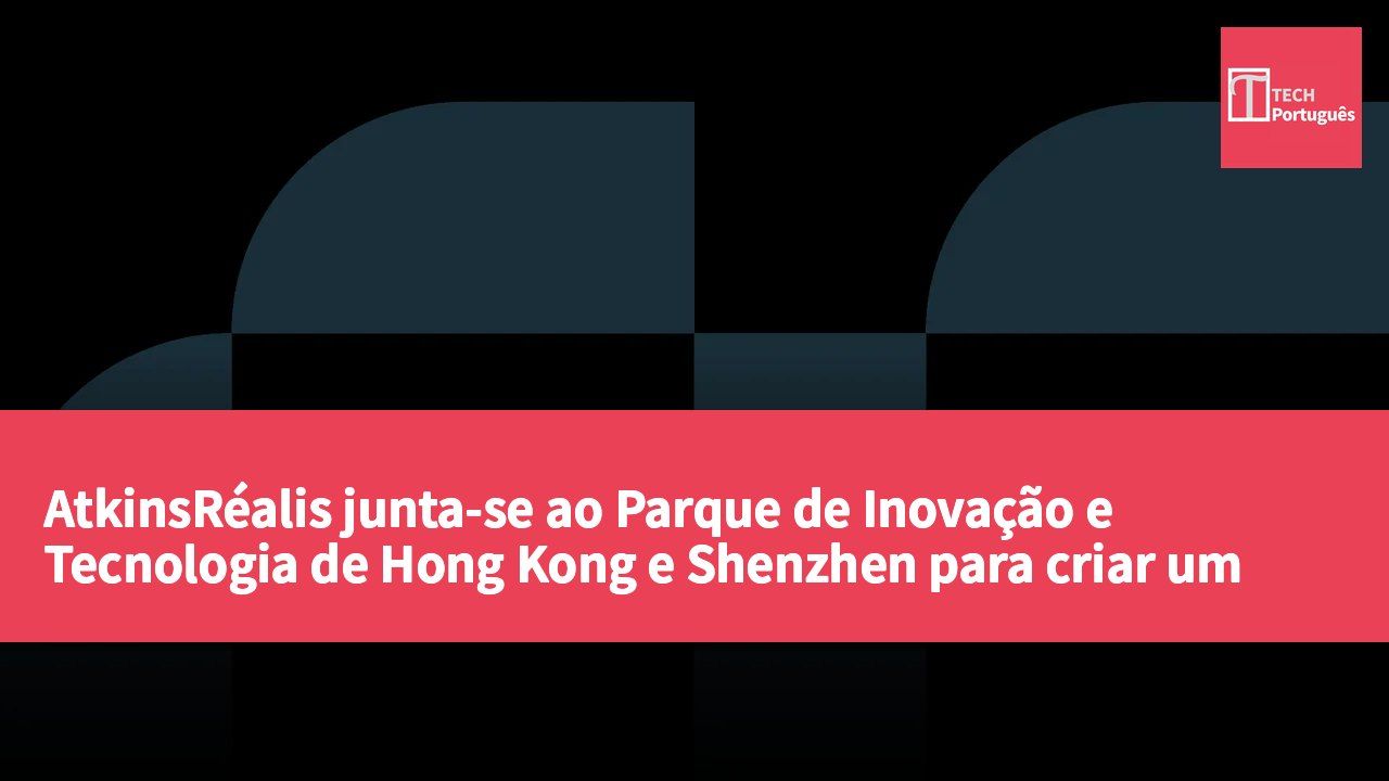 AtkinsRéalis junta-se ao Parque de Inovação e Tecnologia de Hong Kong e Shenzhen para criar um centro de inovação integrado na Área da Baía de Hong Kong