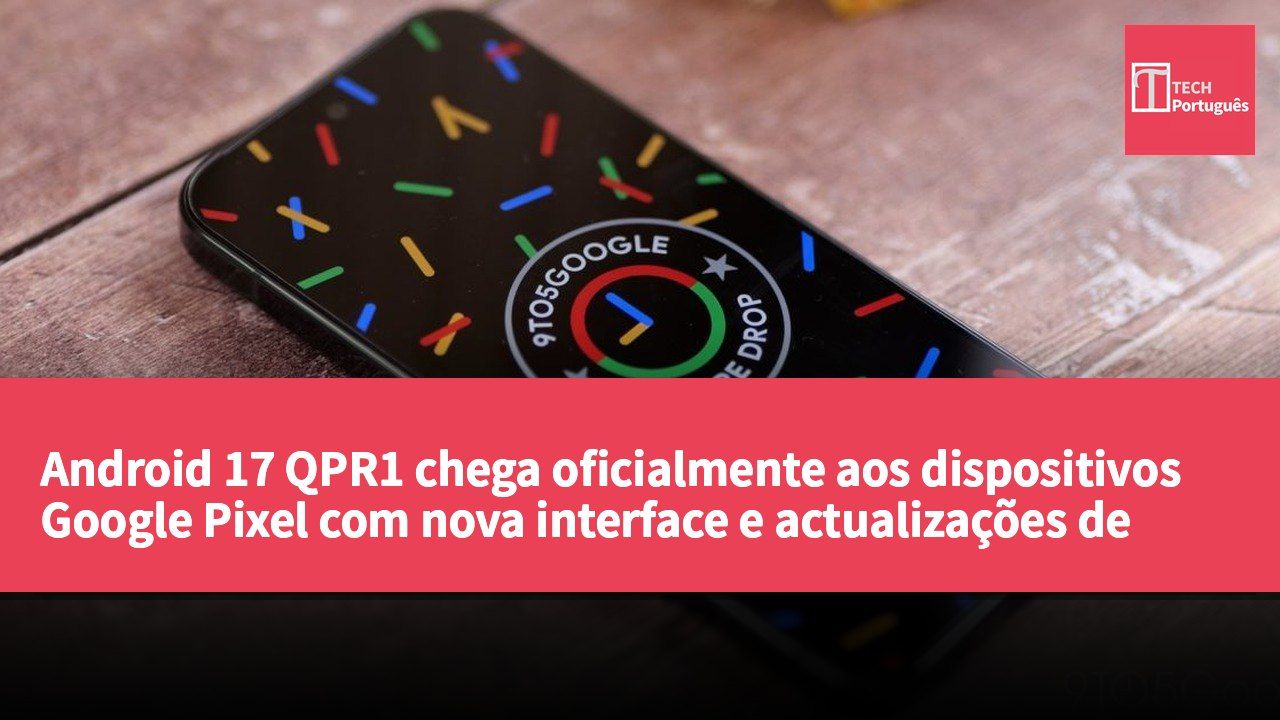 Android 17 QPR1 chega oficialmente aos dispositivos Google Pixel com nova interface e actualizações de funcionalidades